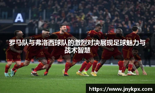 罗马队与弗洛西球队的激烈对决展现足球魅力与战术智慧