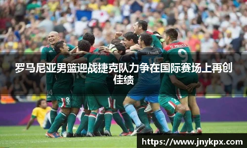 罗马尼亚男篮迎战捷克队力争在国际赛场上再创佳绩