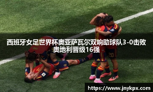 西班牙女足世界杯奥亚萨瓦尔双响助球队3-0击败奥地利晋级16强